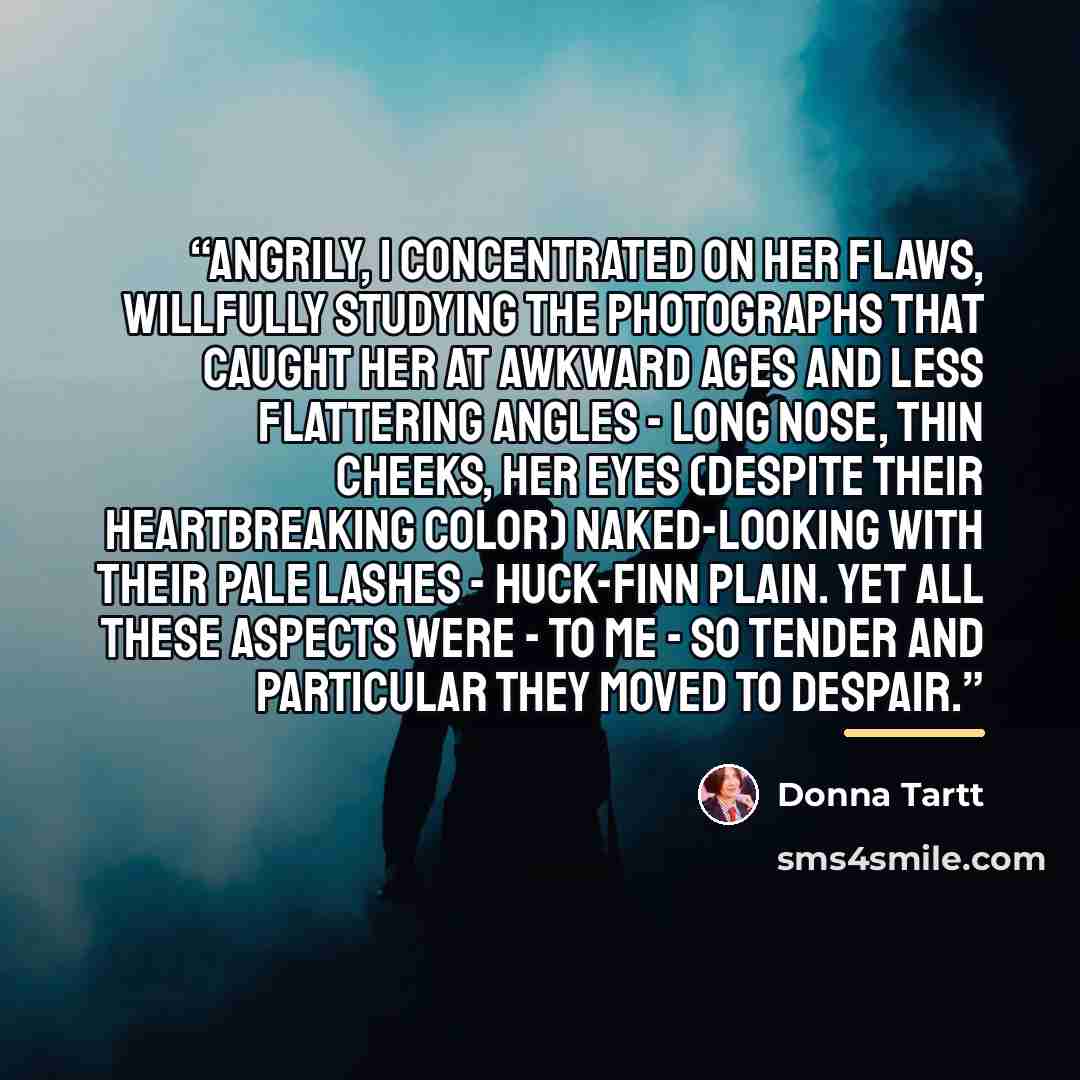 “Angrily, I concentrated on her flaws, willfully studying the photographs that caught her at awkward ages and less flattering angles - long nose, thin cheeks, her eyes (despite their heartbreaking color) naked-looking with their pale lashes - Huck-Finn plain. Yet all these aspects were - to me - so…” quote by Donna Tartt