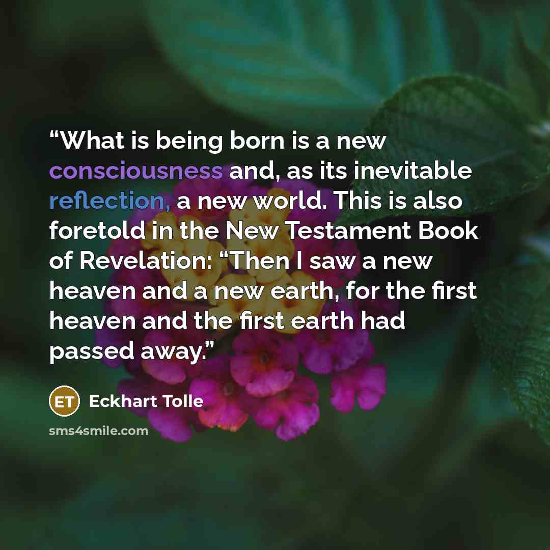 “What is being born is a new consciousness and, as its inevitable reflection, a new world. This is also foretold in the New Testament Book of Revelation: “Then I saw a new heaven and a new earth, for the first heaven and the first earth had passed away.” quote by Eckhart Tolle