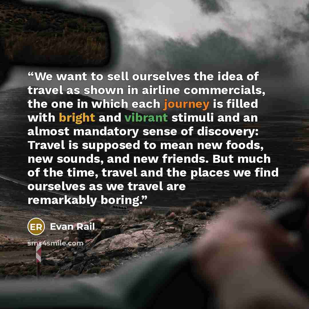 “We want to sell ourselves the idea of travel as shown in airline commercials, the one in which each journey is filled with bright and vibrant stimuli and an almost mandatory sense of discovery: Travel is supposed to mean new foods, new sounds, and new friends. But much of the time, travel and the…” quote by Evan Rail
