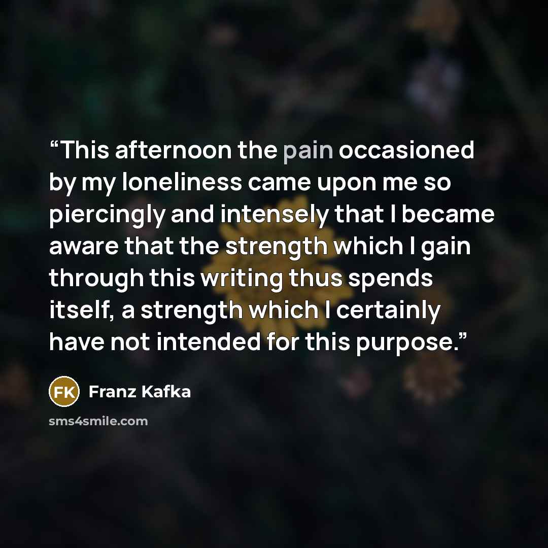 “This afternoon the pain occasioned by my loneliness came upon me so piercingly and intensely that I became aware that the strength which I gain through this writing thus spends itself, a strength which I certainly have not intended for this purpose.” quote by Franz Kafka