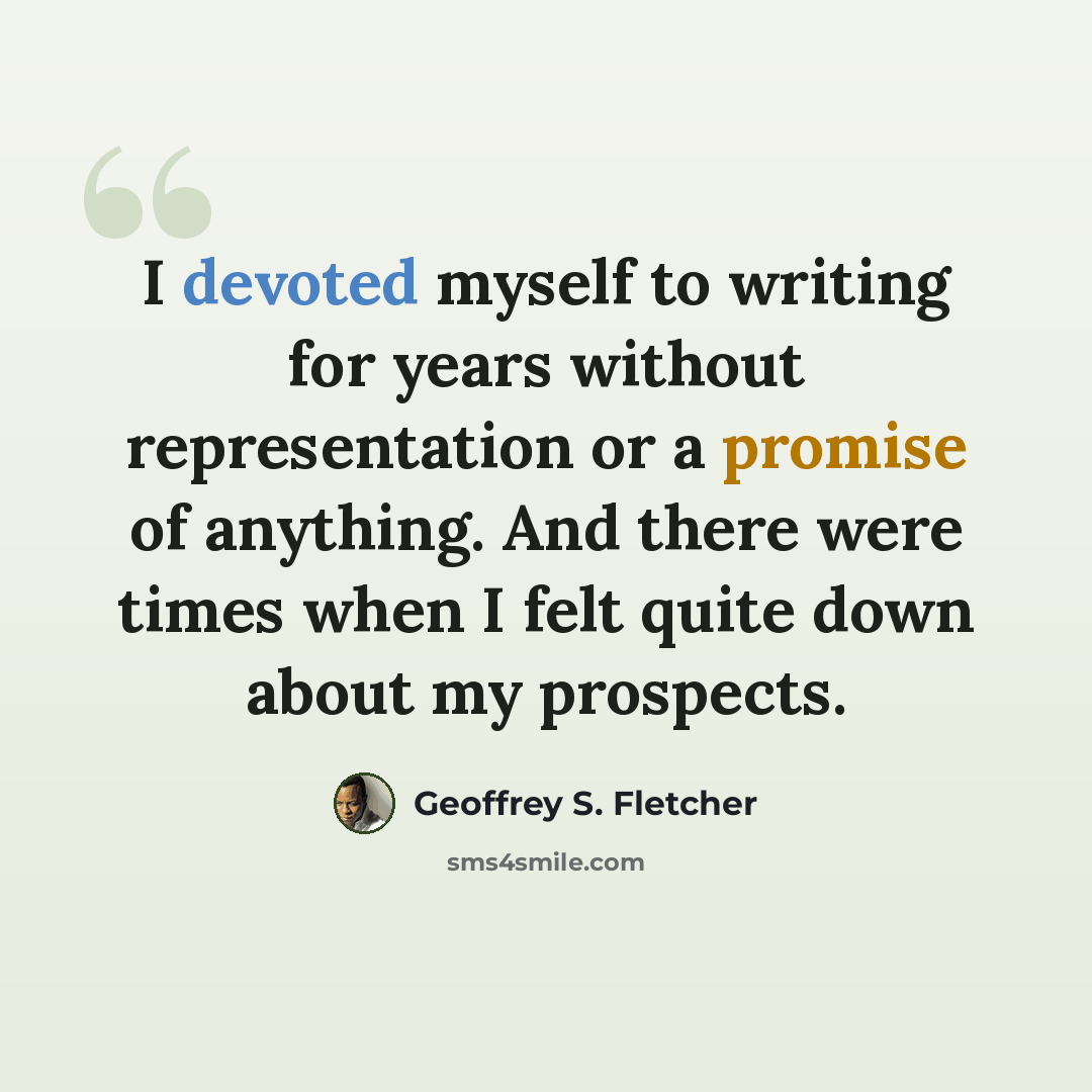 “I devoted myself to writing for years without representation or a promise of anything. And there were times when I felt quite down about my prospects.” quote by Geoffrey S. Fletcher