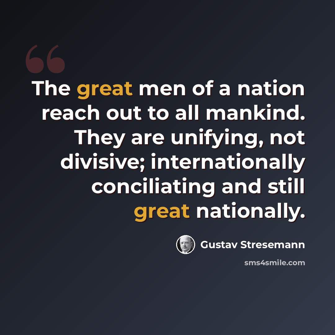 “The great men of a nation reach out to all mankind. They are unifying, not divisive; internationally conciliating and still great nationally.” quote by Gustav Stresemann