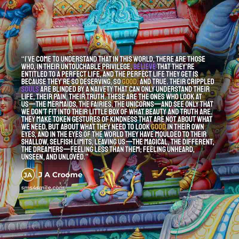 “I’ve come to understand that in this world, there are those who, in their untouchable privilege, believe that they’re entitled to a perfect life, and the perfect life they get is because they’re so deserving, so good, and true. Their crippled souls are blinded by a naivety that can only understand…” quote by J A Croome