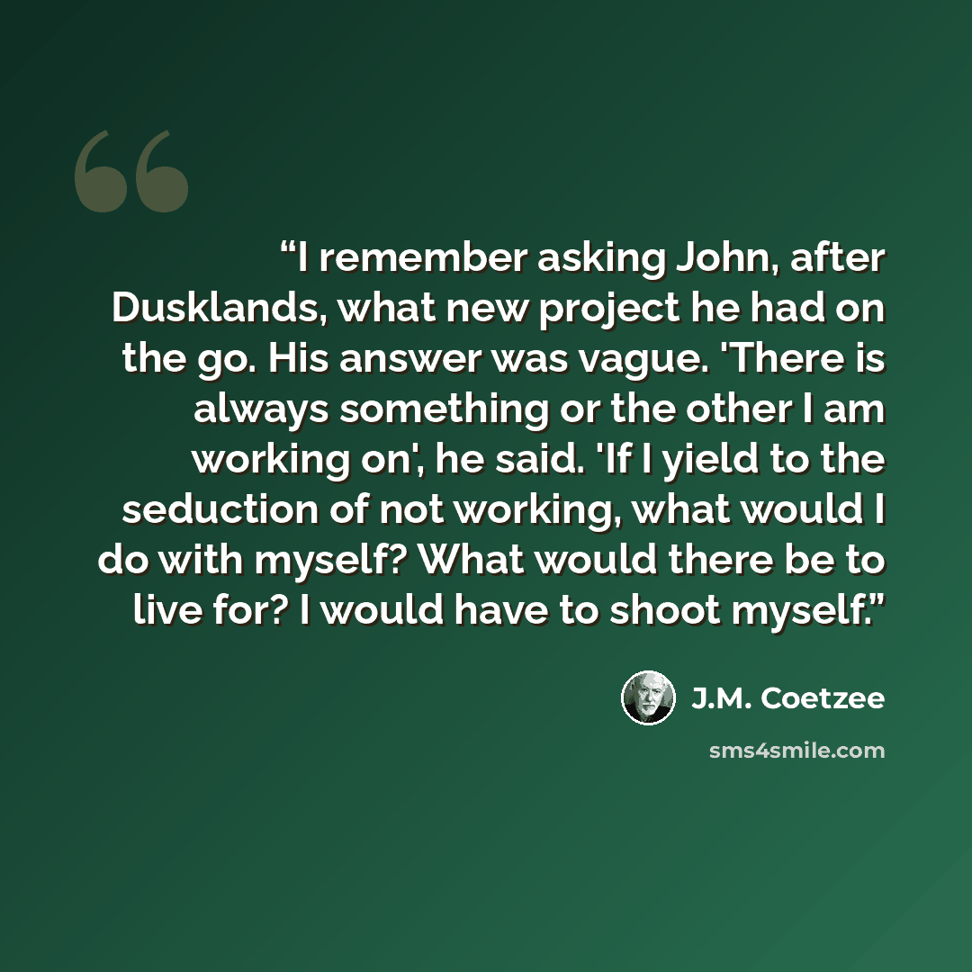 “I remember asking John, after Dusklands, what new project he had on the go. His answer was vague. 'There is always something or the other I am working on', he said. 'If I yield to the seduction of not working, what would I do with myself? What would there be to live for? I would have to shoot…” quote by J.M. Coetzee