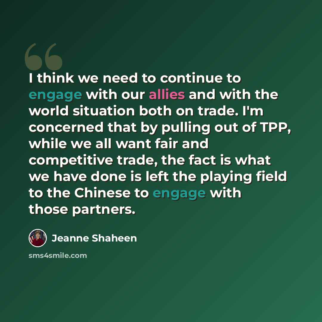 “I think we need to continue to engage with our allies and with the world situation both on trade. I'm concerned that by pulling out of TPP, while we all want fair and competitive trade, the fact is what we have done is left the playing field to the Chinese to engage with those partners.” quote by Jeanne Shaheen