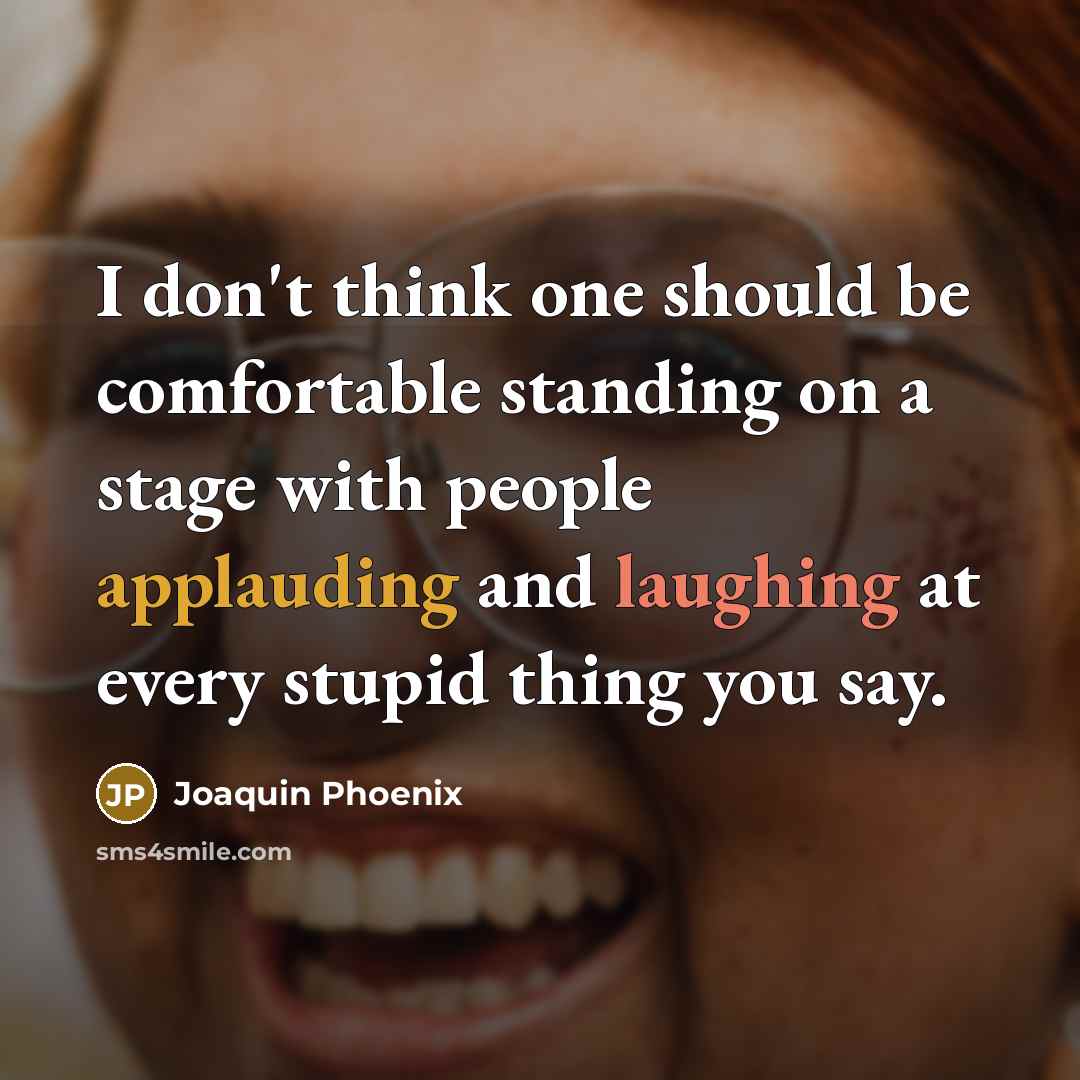 “I don't think one should be comfortable standing on a stage with people applauding and laughing at every stupid thing you say.” quote by Joaquin Phoenix
