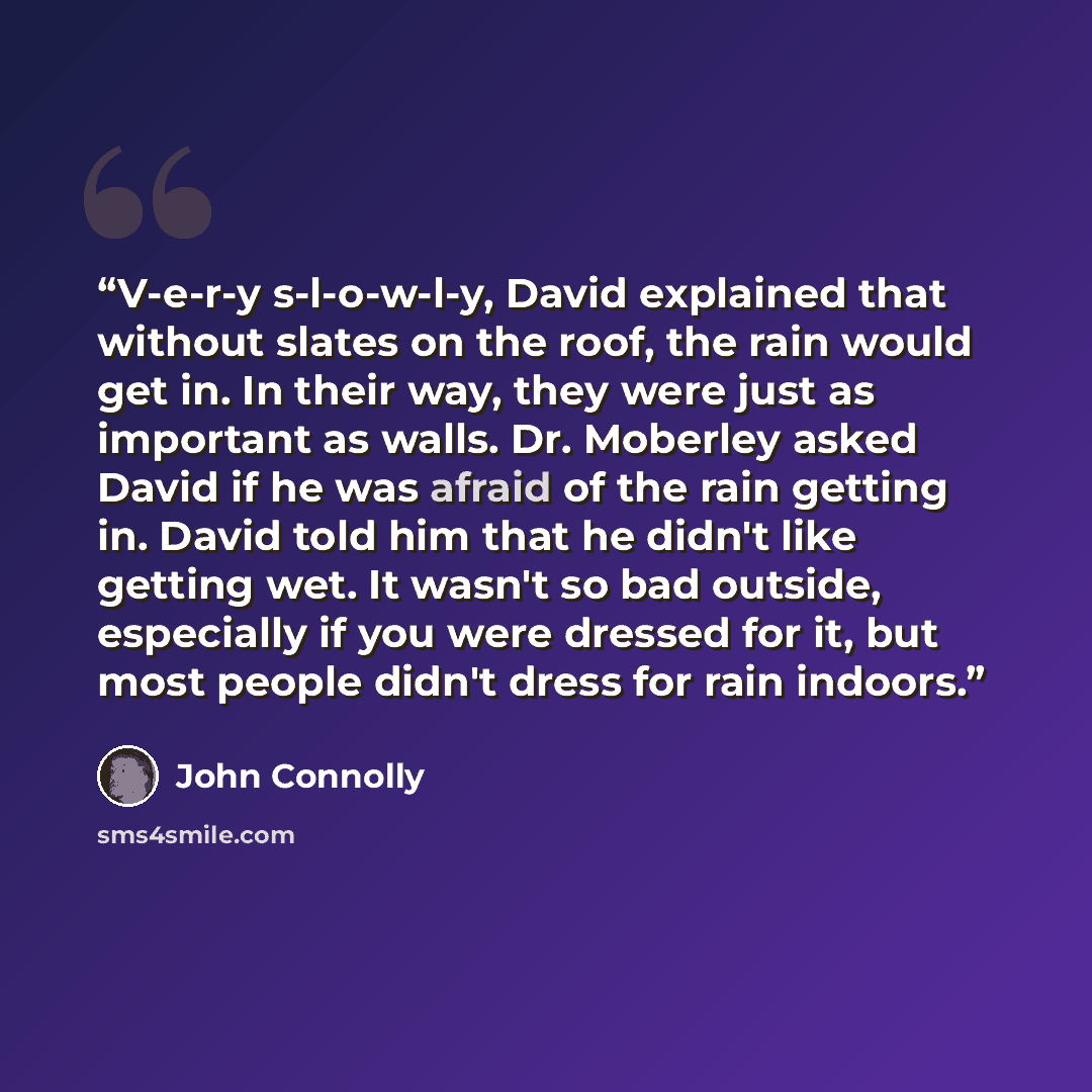 “V-e-r-y s-l-o-w-l-y, David explained that without slates on the roof, the rain would get in. In their way, they were just as important as walls. Dr. Moberley asked David if he was afraid of the rain getting in. David told him that he didn't like getting wet. It wasn't so bad outside, especially if…” quote by John Connolly