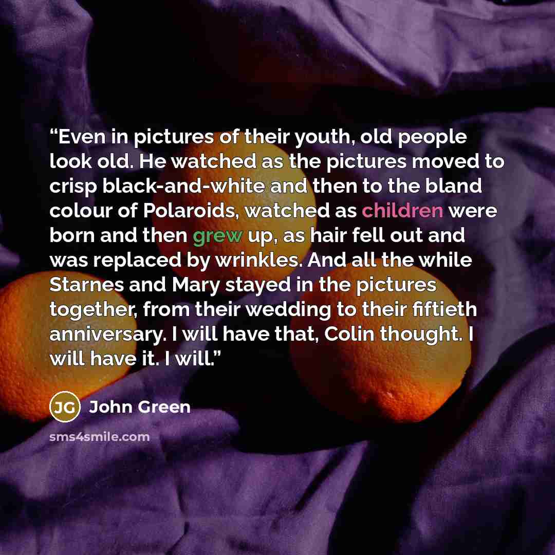 “Even in pictures of their youth, old people look old. He watched as the pictures moved to crisp black-and-white and then to the bland colour of Polaroids, watched as children were born and then grew up, as hair fell out and was replaced by wrinkles. And all the while Starnes and Mary stayed in the…” quote by John Green