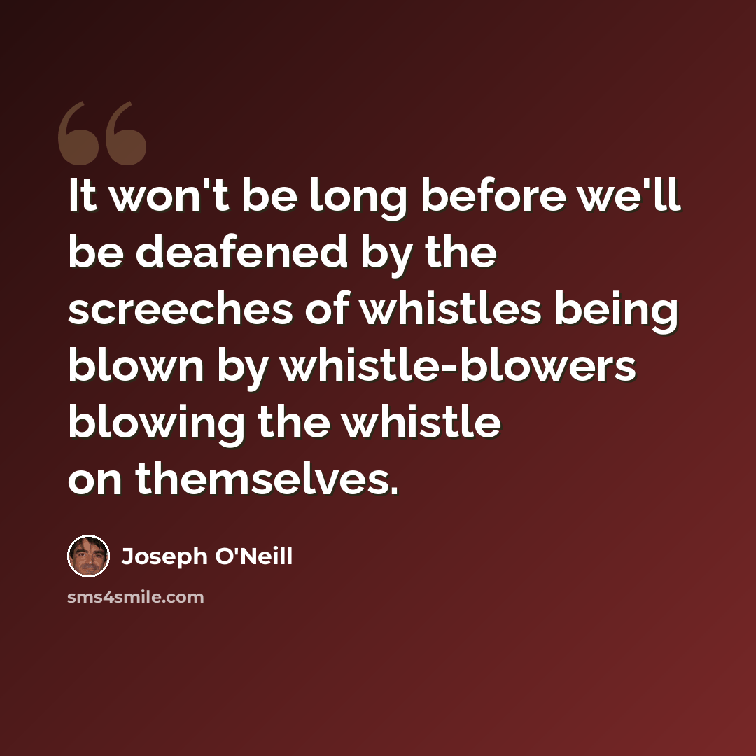 “It won't be long before we'll be deafened by the screeches of whistles being blown by whistle-blowers blowing the whistle on themselves.” quote by Joseph O'Neill
