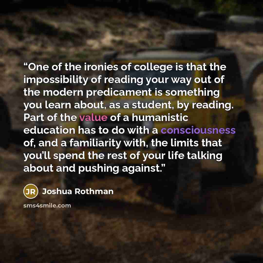 “One of the ironies of college is that the impossibility of reading your way out of the modern predicament is something you learn about, as a student, by reading. Part of the value of a humanistic education has to do with a consciousness of, and a familiarity with, the limits that you’ll spend the…” quote by Joshua Rothman