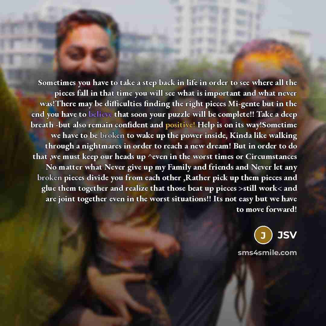 “Sometimes you have to take a step back in life in order to see where all the pieces fall in that time you will see what is important and what never was!There may be difficulties finding the right pieces Mi-gente but in the end you have to believe that soon your puzzle will be complete!! Take a…” quote by JSV