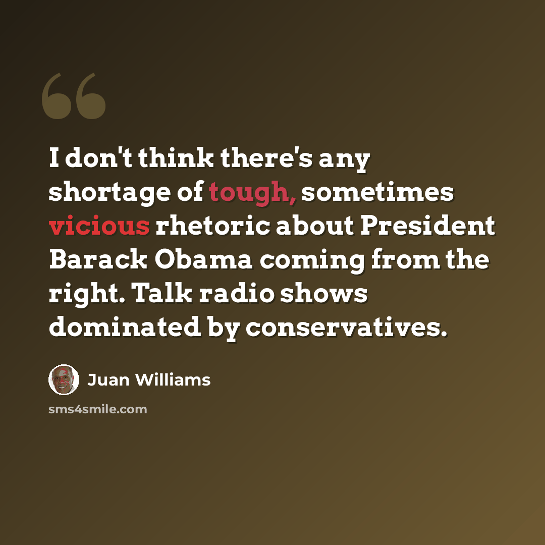 “I don't think there's any shortage of tough, sometimes vicious rhetoric about President Barack Obama coming from the right. Talk radio shows dominated by conservatives.” quote by Juan Williams
