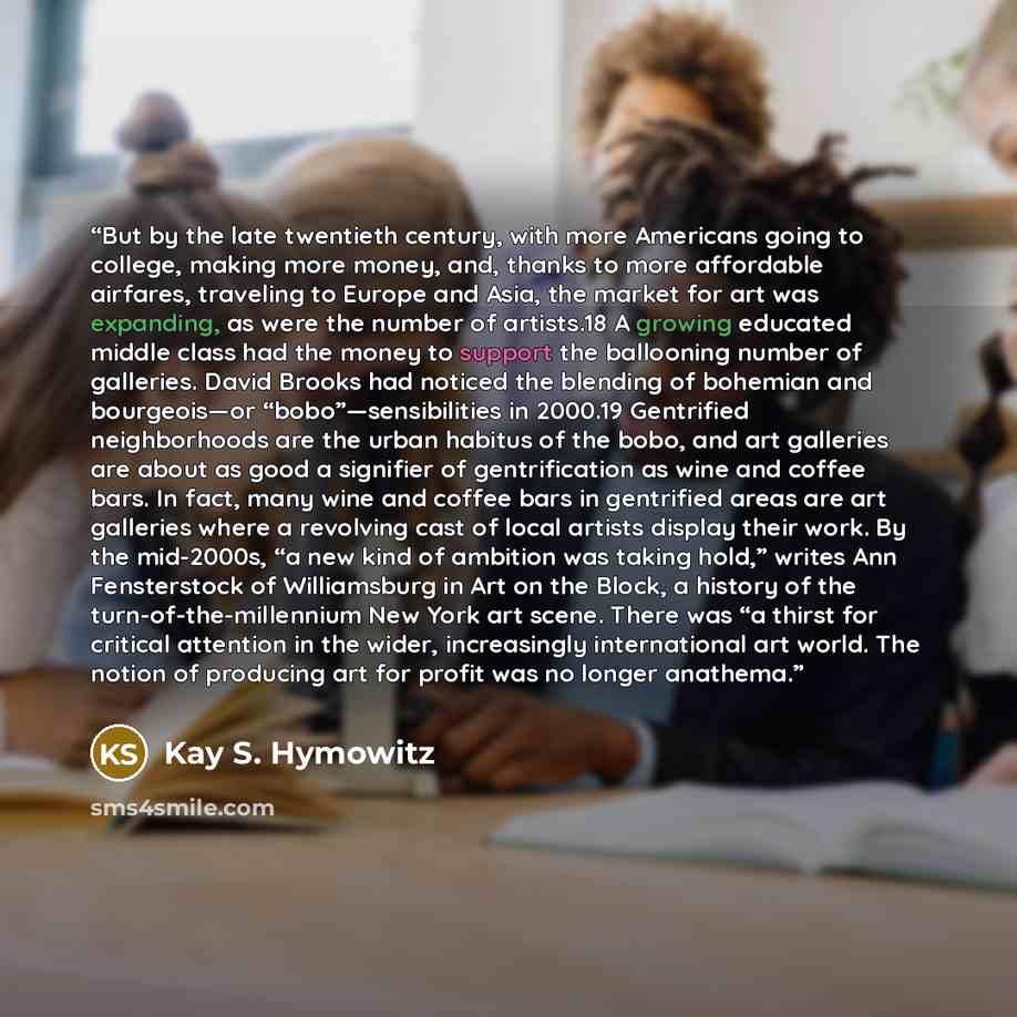 “But by the late twentieth century, with more Americans going to college, making more money, and, thanks to more affordable airfares, traveling to Europe and Asia, the market for art was expanding, as were the number of artists.18 A growing educated middle class had the money to support the…” quote by Kay S. Hymowitz