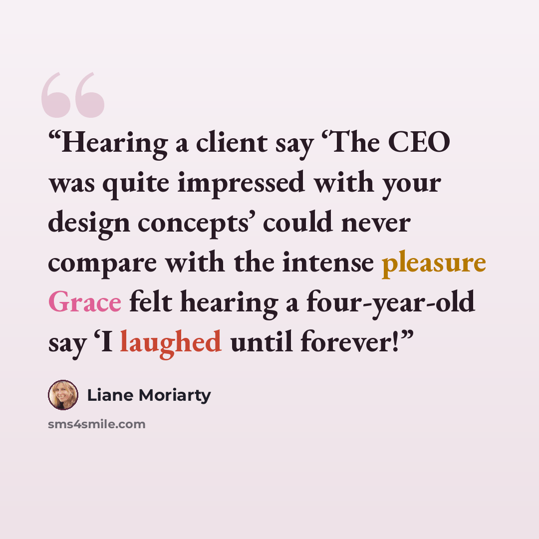 “Hearing a client say ‘The CEO was quite impressed with your design concepts’ could never compare with the intense pleasure Grace felt hearing a four-year-old say ‘I laughed until forever!” quote by Liane Moriarty