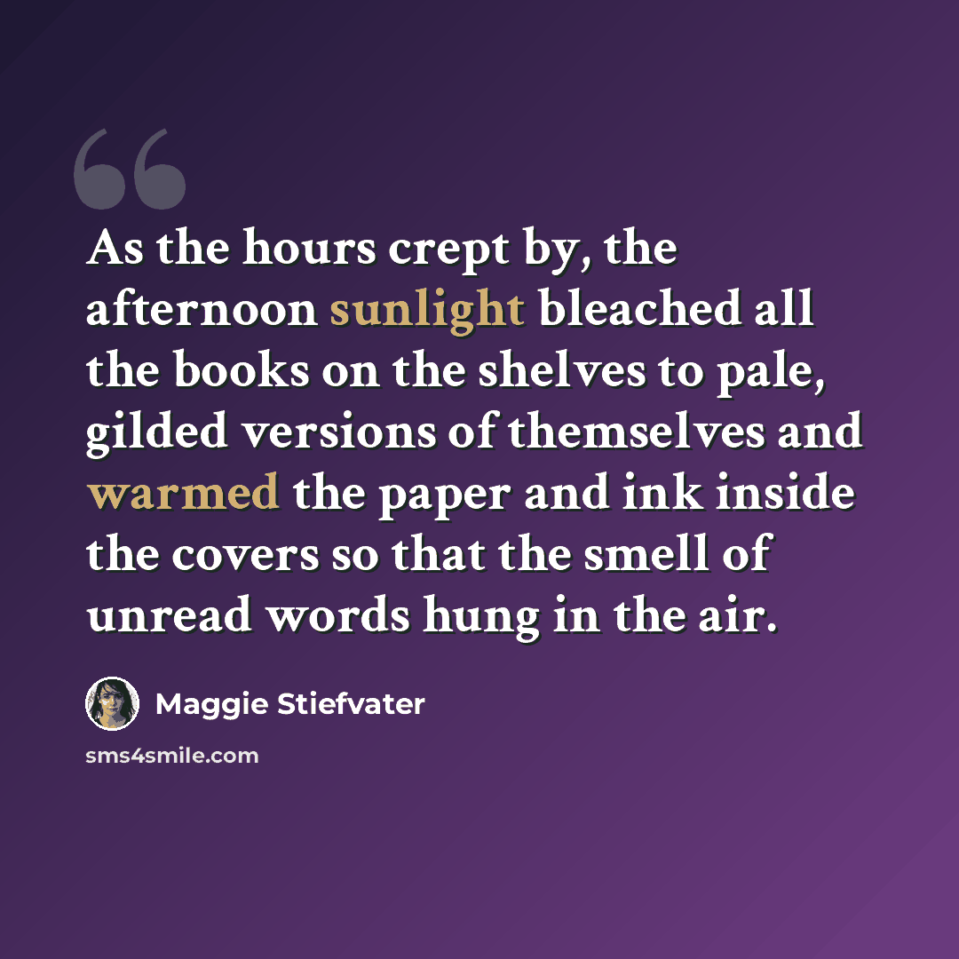 “As the hours crept by, the afternoon sunlight bleached all the books on the shelves to pale, gilded versions of themselves and warmed the paper and ink inside the covers so that the smell of unread words hung in the air.” quote by Maggie Stiefvater