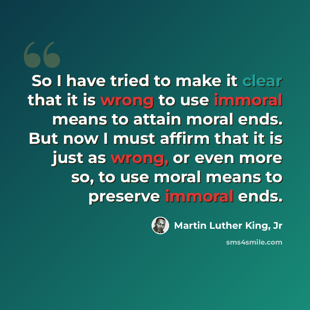 “So I have tried to make it clear that it is wrong to use immoral means to attain moral ends. But now I must affirm that it is just as wrong, or even more so, to use moral means to preserve immoral ends.” quote by Martin Luther King, Jr