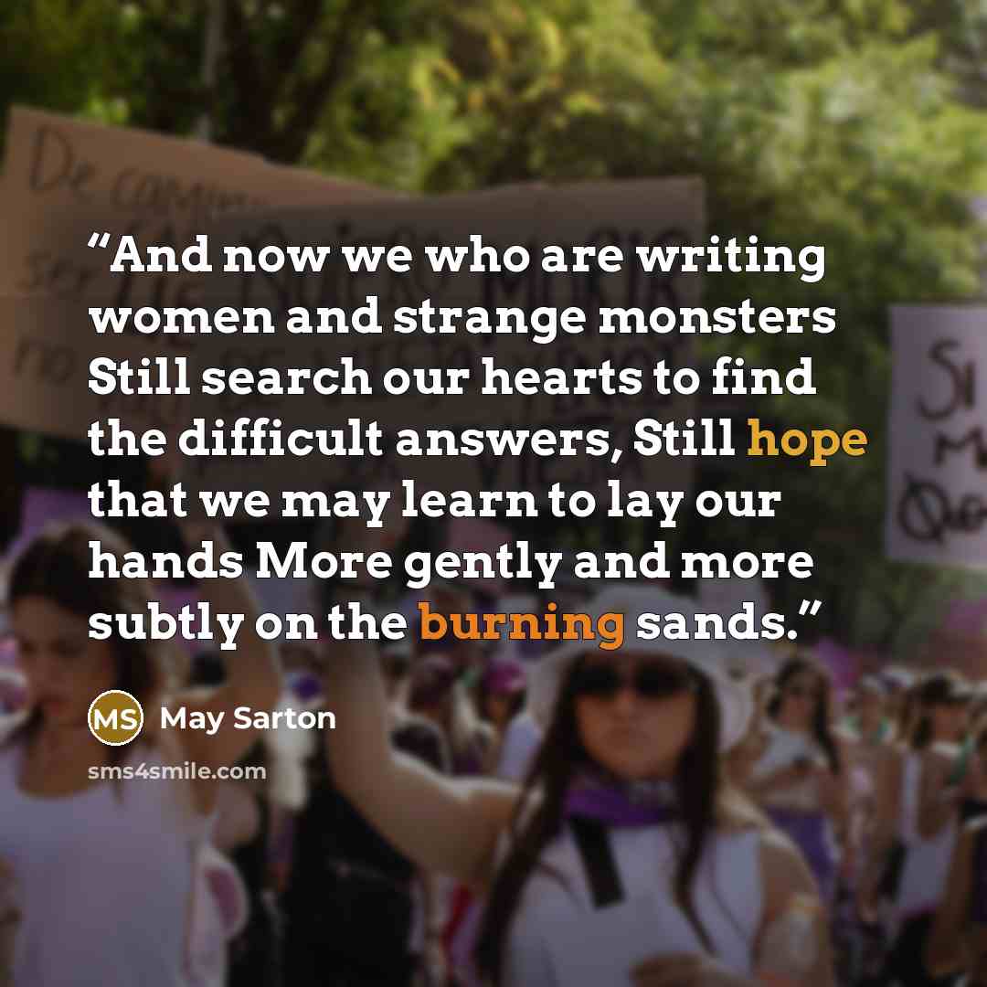“And now we who are writing women and strange monsters Still search our hearts to find the difficult answers, Still hope that we may learn to lay our hands More gently and more subtly on the burning sands.” quote by May Sarton