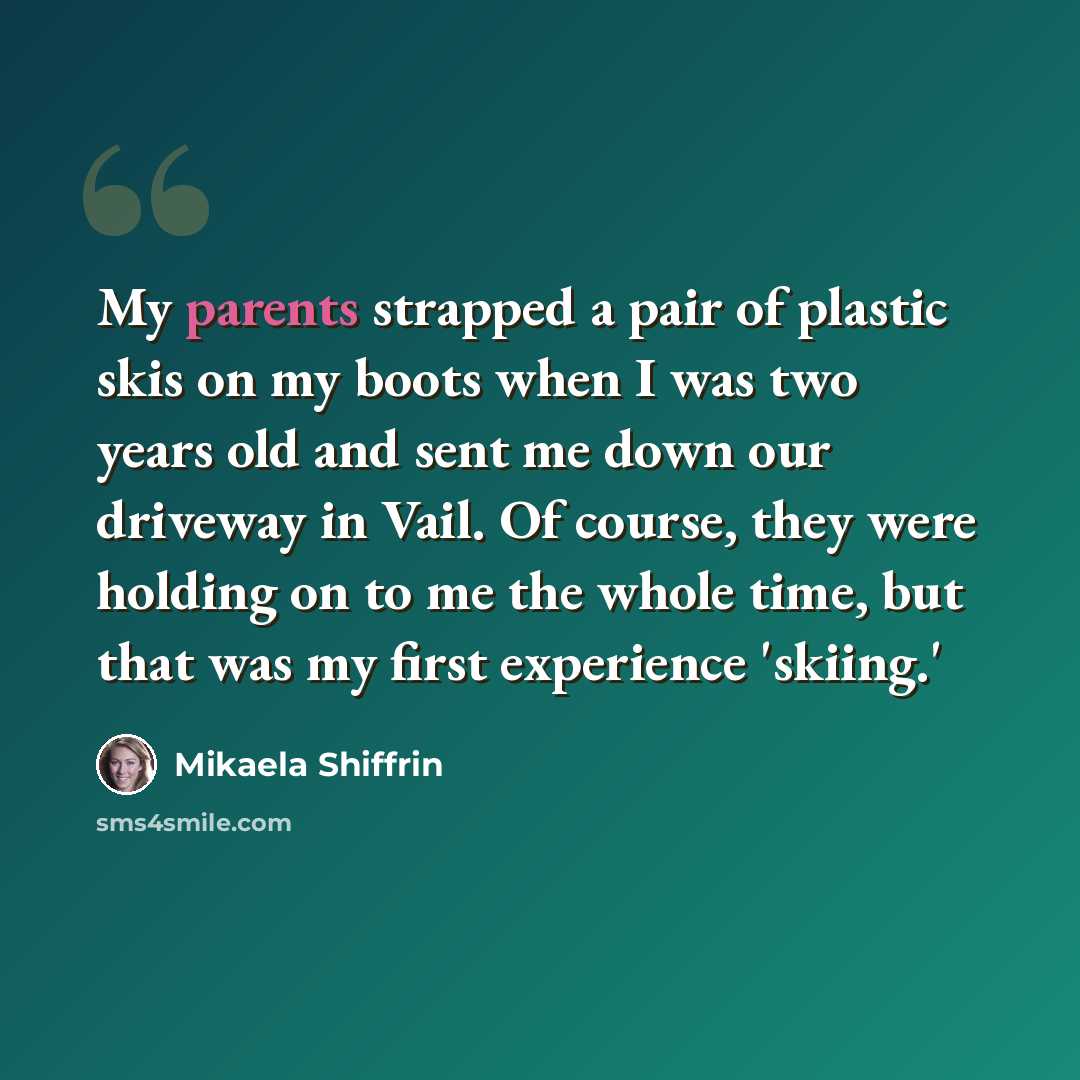 “My parents strapped a pair of plastic skis on my boots when I was two years old and sent me down our driveway in Vail. Of course, they were holding on to me the whole time, but that was my first experience 'skiing.'” quote by Mikaela Shiffrin