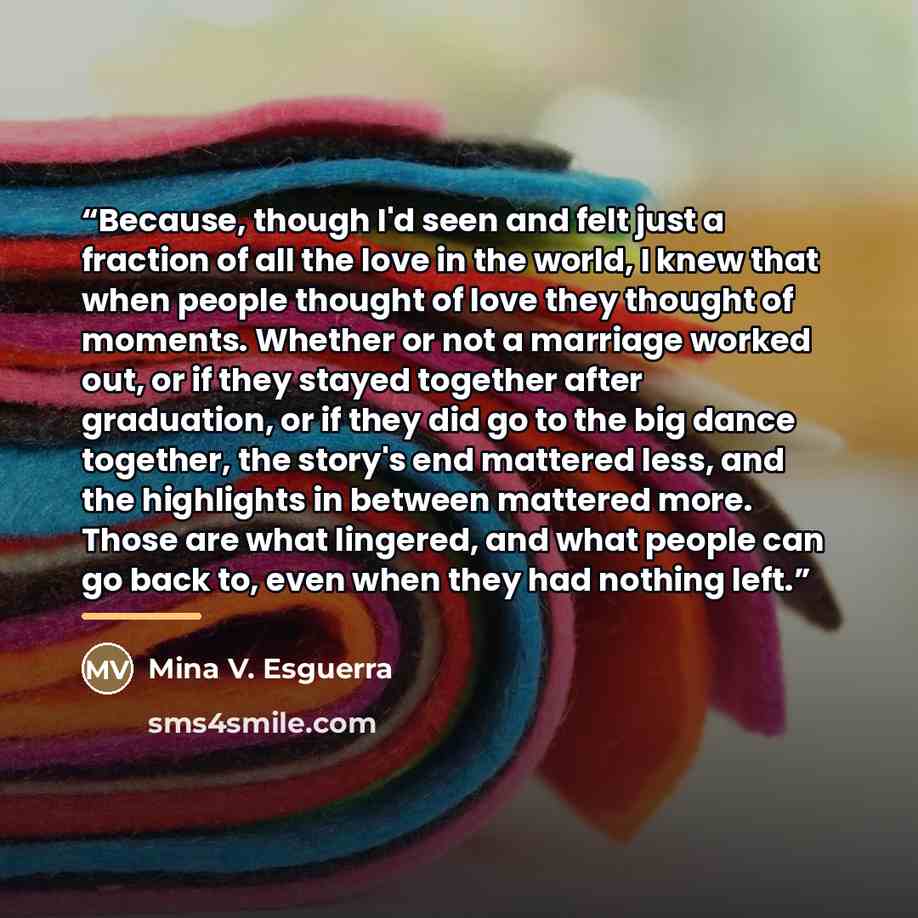 “Because, though I'd seen and felt just a fraction of all the love in the world, I knew that when people thought of love they thought of moments. Whether or not a marriage worked out, or if they stayed together after graduation, or if they did go to the big dance together, the story's end mattered…” quote by Mina V. Esguerra