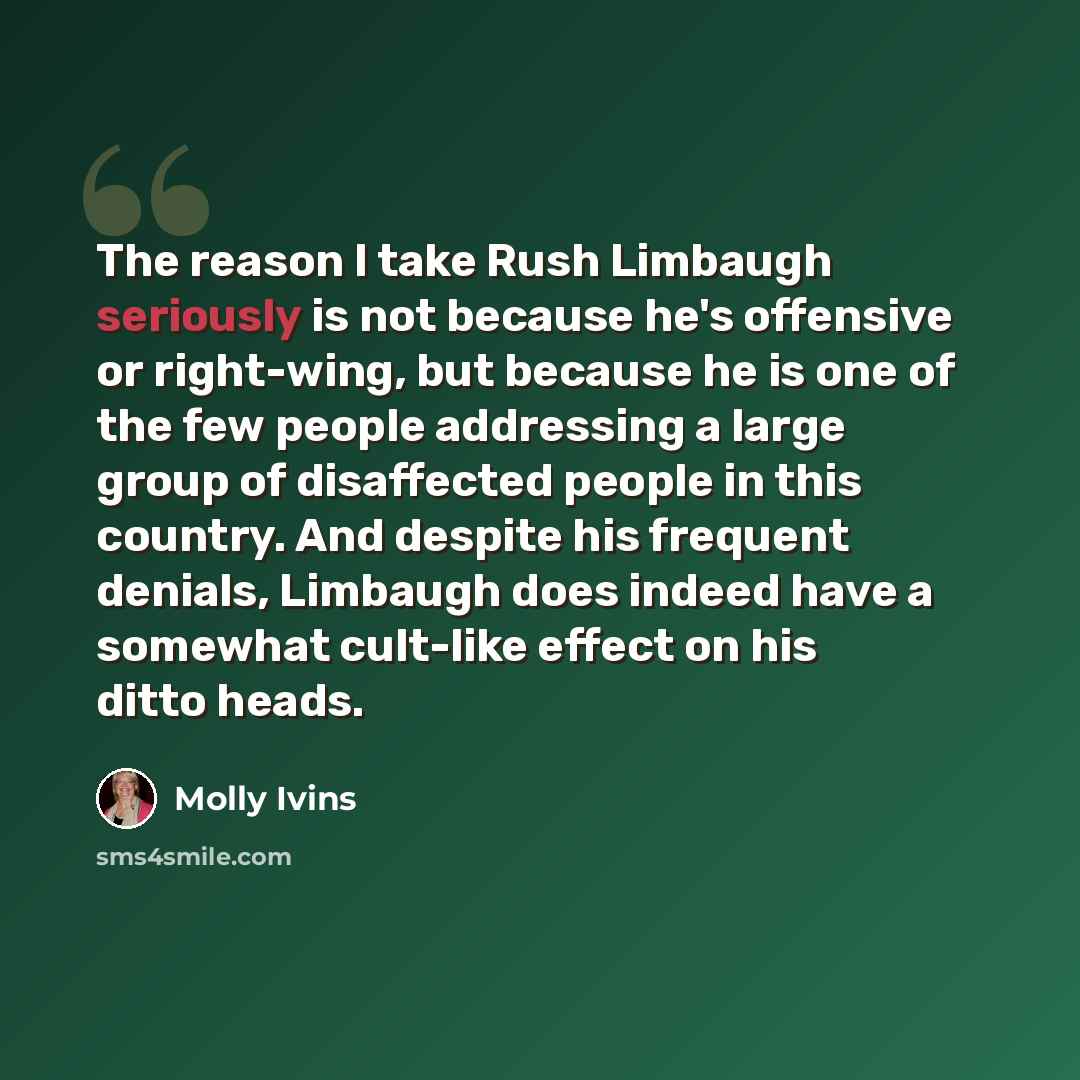 “The reason I take Rush Limbaugh seriously is not because he's offensive or right-wing, but because he is one of the few people addressing a large group of disaffected people in this country. And despite his frequent denials, Limbaugh does indeed have a somewhat cult-like effect on his ditto heads.” quote by Molly Ivins