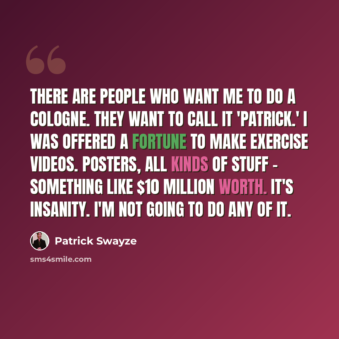 “There are people who want me to do a cologne. They want to call it 'Patrick.' I was offered a fortune to make exercise videos. Posters, all kinds of stuff - something like $10 million worth. It's insanity. I'm not going to do any of it.” quote by Patrick Swayze