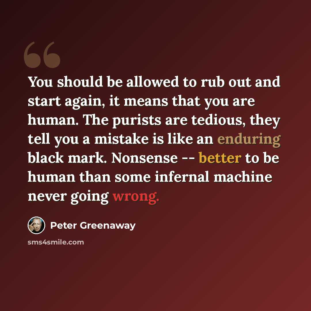 “You should be allowed to rub out and start again, it means that you are human. The purists are tedious, they tell you a mistake is like an enduring black mark. Nonsense -- better to be human than some infernal machine never going wrong.” quote by Peter Greenaway