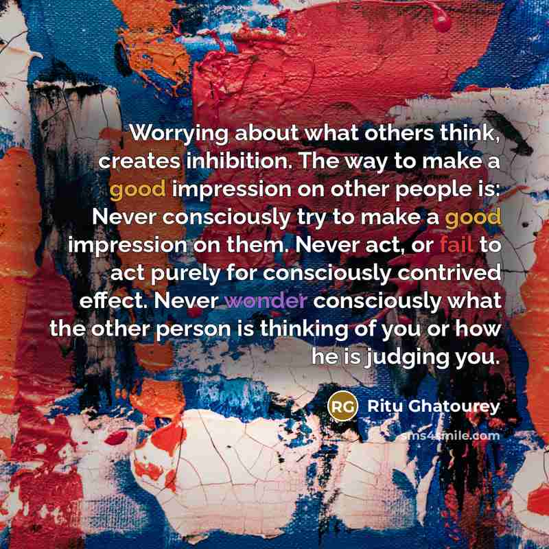 “Worrying about what others think, creates inhibition. The way to make a good impression on other people is: Never consciously try to make a good impression on them. Never act, or fail to act purely for consciously contrived effect. Never wonder consciously what the other person is thinking of you…” quote by Ritu Ghatourey