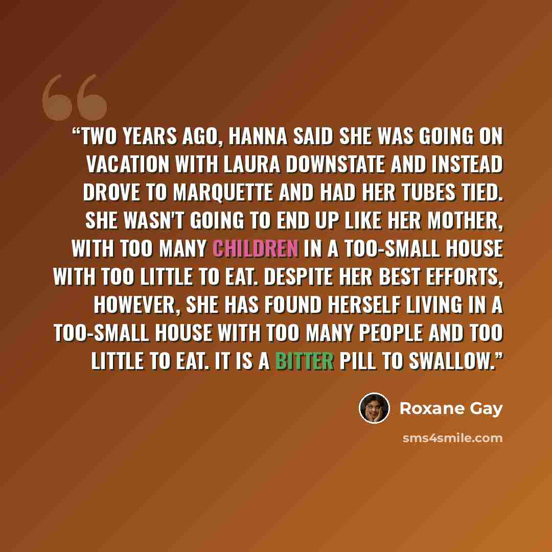 “Two years ago, Hanna said she was going on vacation with Laura downstate and instead drove to Marquette and had her tubes tied. She wasn't going to end up like her mother, with too many children in a too-small house with too little to eat. Despite her best efforts, however, she has found herself…” quote by Roxane Gay