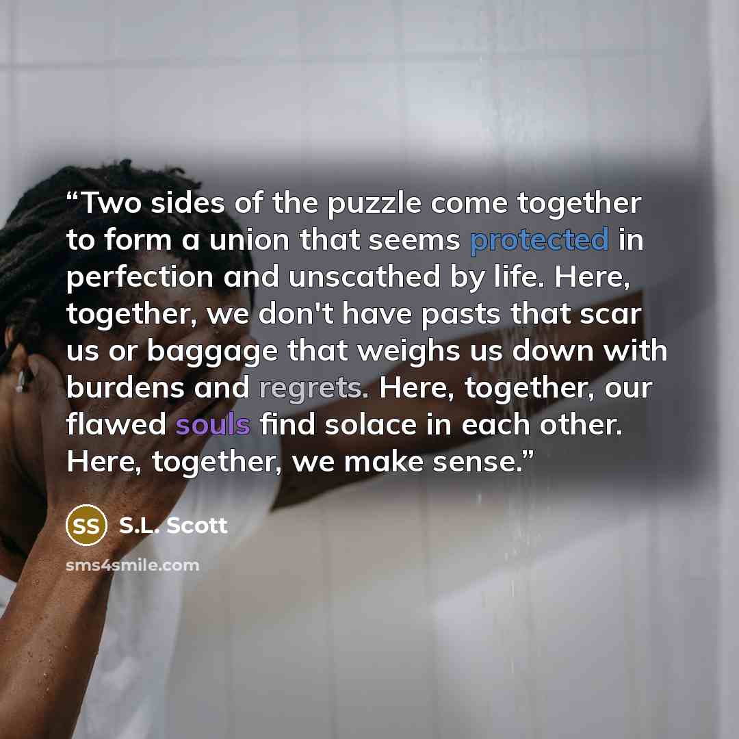 “Two sides of the puzzle come together to form a union that seems protected in perfection and unscathed by life. Here, together, we don't have pasts that scar us or baggage that weighs us down with burdens and regrets. Here, together, our flawed souls find solace in each other. Here, together, we…” quote by S.L. Scott