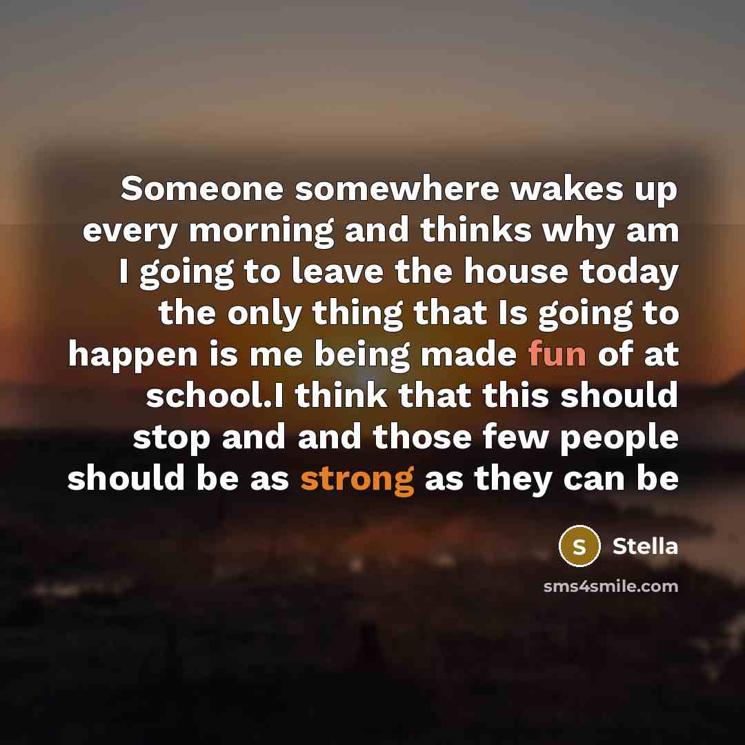 “Someone somewhere wakes up every morning and thinks why am I going to leave the house today the only thing that Is going to happen is me being made fun of at school.I think that this should stop and and those few people should be as strong as they can be” quote by Stella