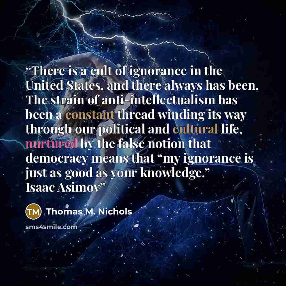 “There is a cult of ignorance in the United States, and there always has been. The strain of anti-intellectualism has been a constant thread winding its way through our political and cultural life, nurtured by the false notion that democracy means that “my ignorance is just as good as your…” quote by Thomas M. Nichols