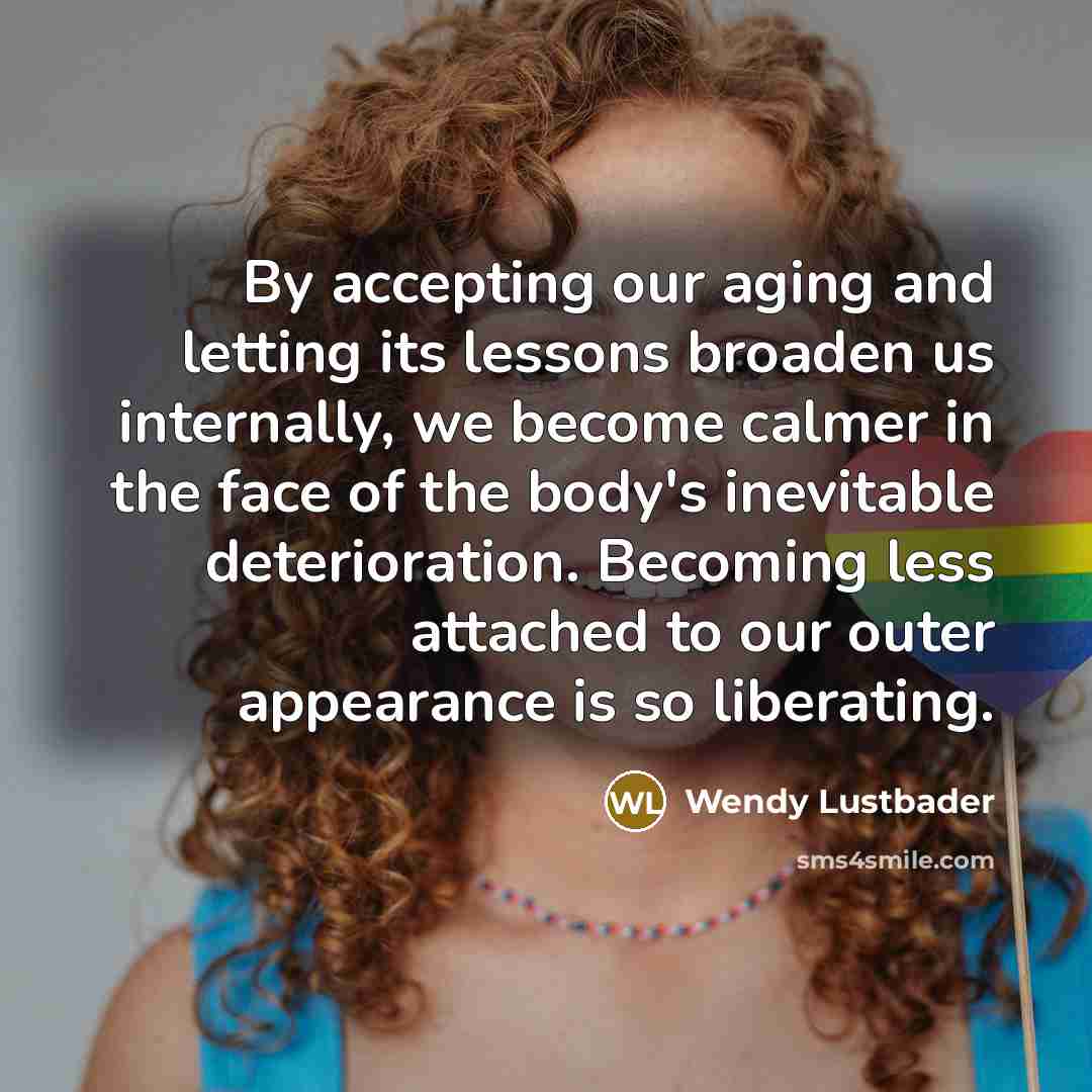 “By accepting our aging and letting its lessons broaden us internally, we become calmer in the face of the body's inevitable deterioration. Becoming less attached to our outer appearance is so liberating.” quote by Wendy Lustbader