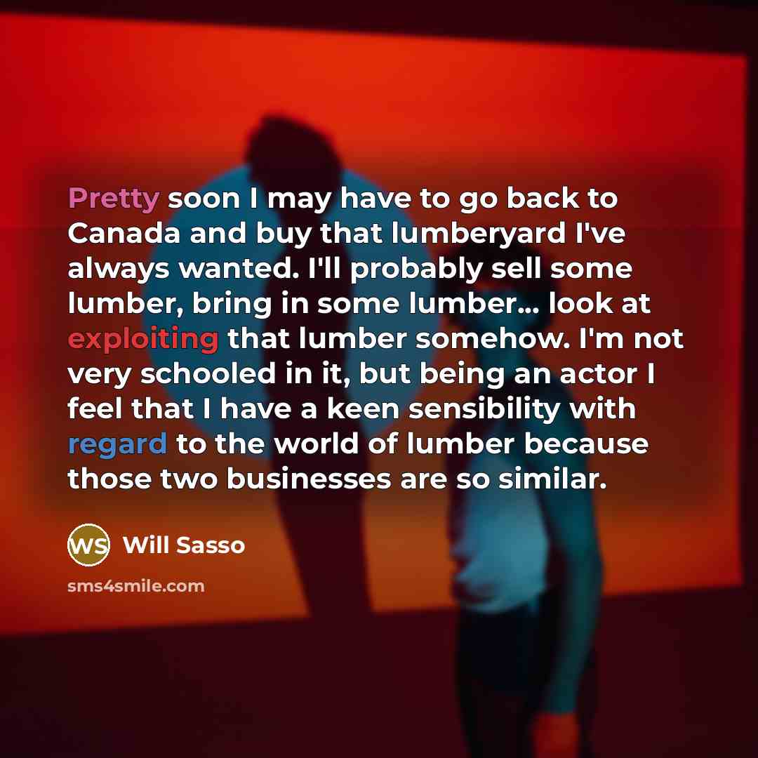“Pretty soon I may have to go back to Canada and buy that lumberyard I've always wanted. I'll probably sell some lumber, bring in some lumber... look at exploiting that lumber somehow. I'm not very schooled in it, but being an actor I feel that I have a keen sensibility with regard to the world of…” quote by Will Sasso