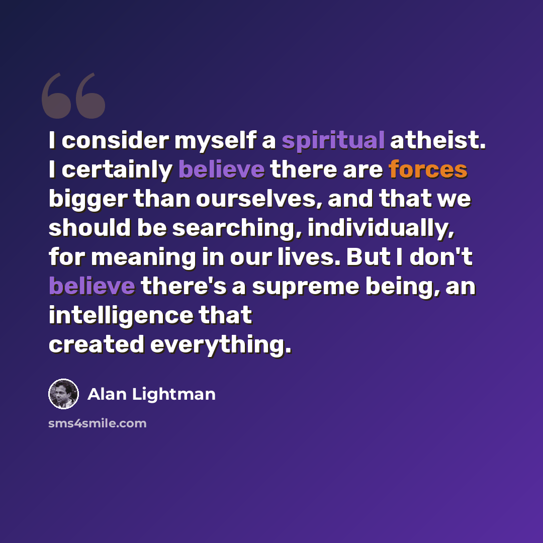 “I consider myself a spiritual atheist. I certainly believe there are forces bigger than ourselves, and that we should be searching, individually, for meaning in our lives. But I don't believe there's a supreme being, an intelligence that created everything.” quote by Alan Lightman