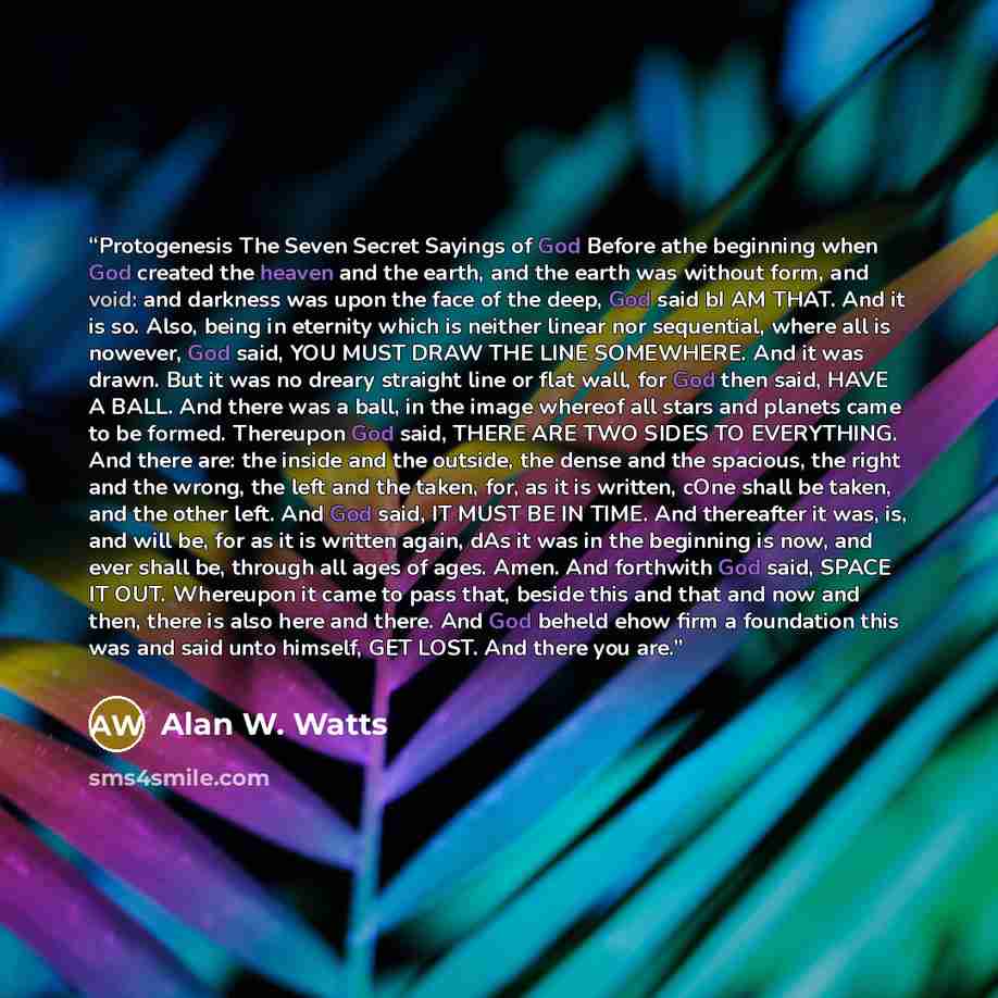 “Protogenesis The Seven Secret Sayings of God Before athe beginning when God created the heaven and the earth, and the earth was without form, and void: and darkness was upon the face of the deep, God said bI AM THAT. And it is so. Also, being in eternity which is neither linear nor sequential…” quote by Alan W. Watts