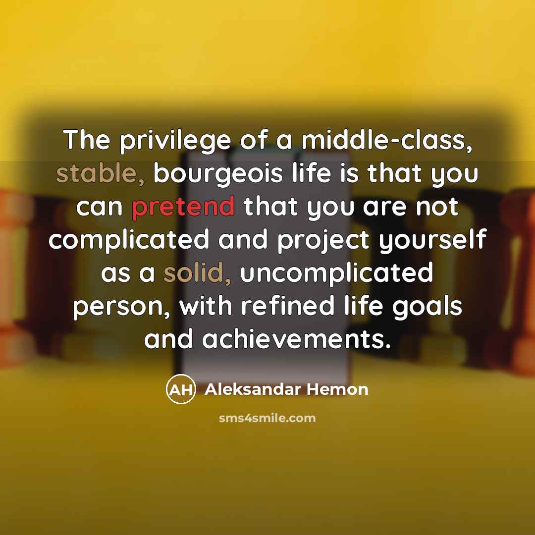 “The privilege of a middle-class, stable, bourgeois life is that you can pretend that you are not complicated and project yourself as a solid, uncomplicated person, with refined life goals and achievements.” quote by Aleksandar Hemon