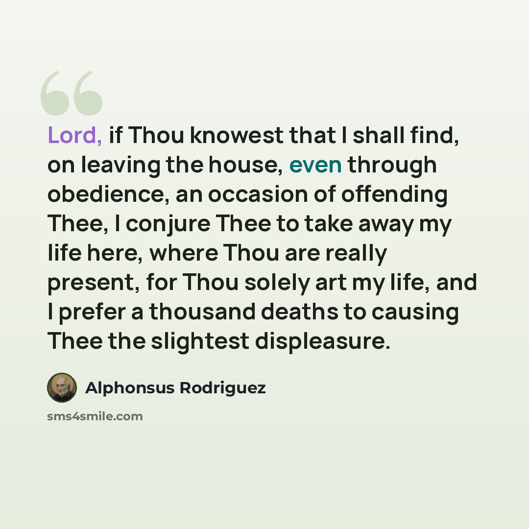 “Lord, if Thou knowest that I shall find, on leaving the house, even through obedience, an occasion of offending Thee, I conjure Thee to take away my life here, where Thou are really present, for Thou solely art my life, and I prefer a thousand deaths to causing Thee the slightest displeasure.” quote by Alphonsus Rodriguez