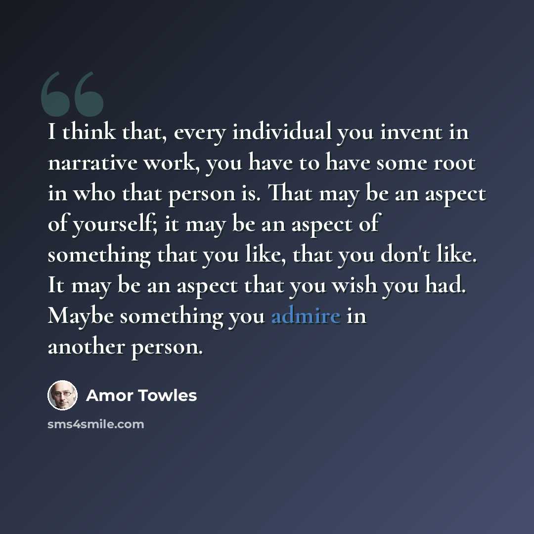 “I think that, every individual you invent in narrative work, you have to have some root in who that person is. That may be an aspect of yourself; it may be an aspect of something that you like, that you don't like. It may be an aspect that you wish you had. Maybe something you admire in another…” quote by Amor Towles
