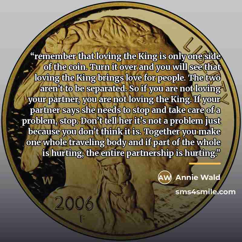 “remember that loving the King is only one side of the coin. Turn it over and you will see that loving the King brings love for people. The two aren’t to be separated. So if you are not loving your partner, you are not loving the King. If your partner says she needs to stop and take care of a…” quote by Annie Wald
