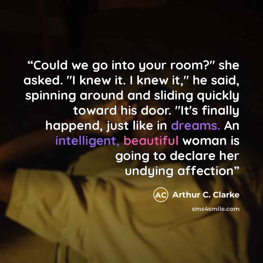 “Could we go into your room?" she asked. "I knew it. I knew it," he said, spinning around and sliding quickly toward his door. "It's finally happend, just like in dreams. An intelligent, beautiful woman is going to declare her undying affection” quote by Arthur C. Clarke