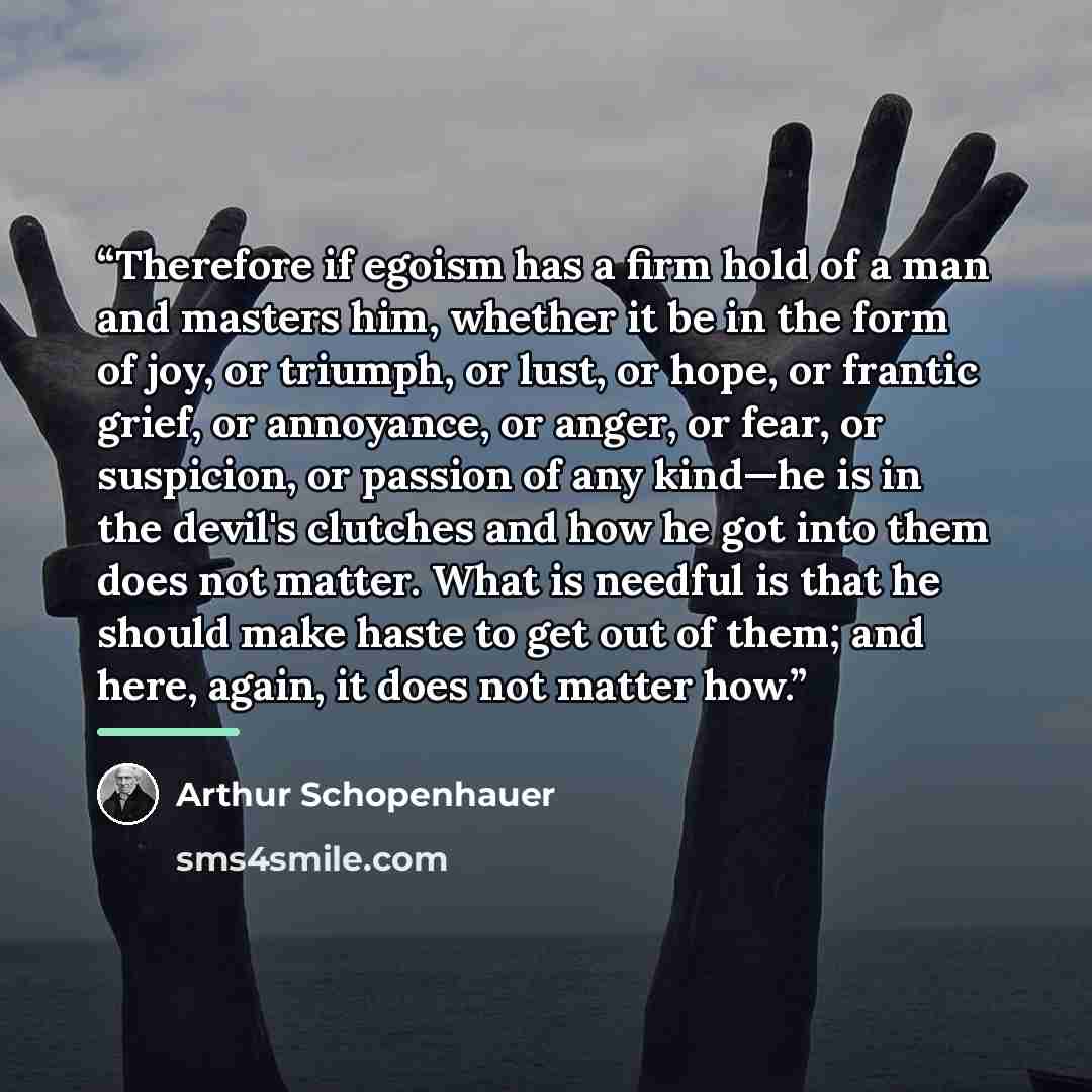 “Therefore if egoism has a firm hold of a man and masters him, whether it be in the form of joy, or triumph, or lust, or hope, or frantic grief, or annoyance, or anger, or fear, or suspicion, or passion of any kind—he is in the devil's clutches and how he got into them does not matter. What is…” quote by Arthur Schopenhauer