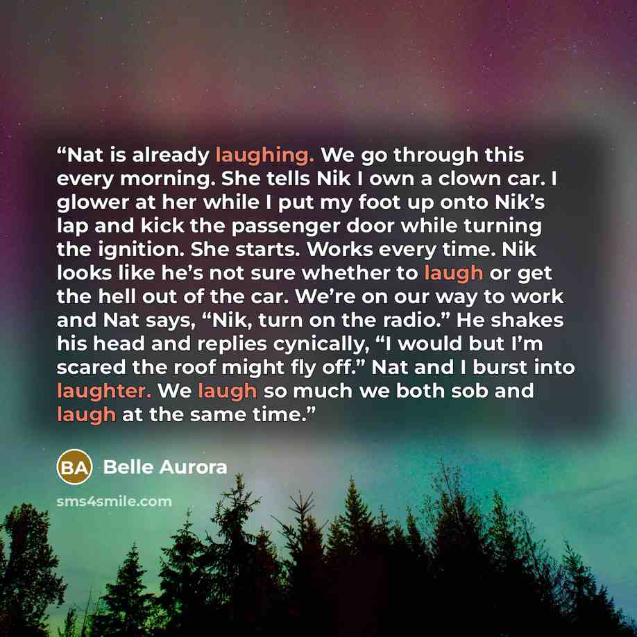 “Nat is already laughing. We go through this every morning. She tells Nik I own a clown car. I glower at her while I put my foot up onto Nik’s lap and kick the passenger door while turning the ignition. She starts. Works every time. Nik looks like he’s not sure whether to laugh or get the hell out…” quote by Belle Aurora