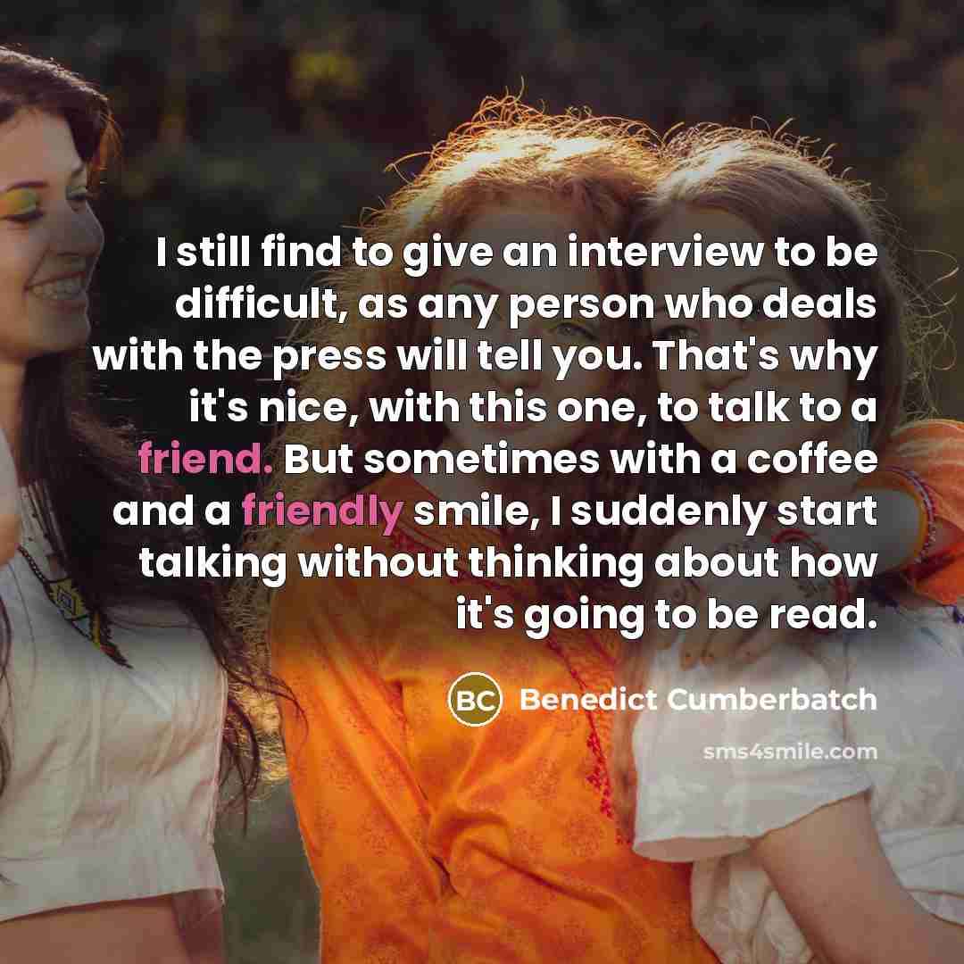 “I still find to give an interview to be difficult, as any person who deals with the press will tell you. That's why it's nice, with this one, to talk to a friend. But sometimes with a coffee and a friendly smile, I suddenly start talking without thinking about how it's going to be read.” quote by Benedict Cumberbatch