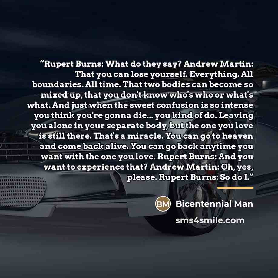 “Rupert Burns: What do they say? Andrew Martin: That you can lose yourself. Everything. All boundaries. All time. That two bodies can become so mixed up, that you don't know who's who or what's what. And just when the sweet confusion is so intense you think you're gonna die... you kind of do…” quote by Bicentennial Man