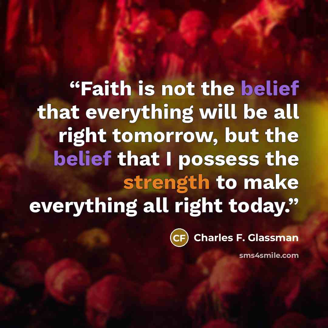“Faith is not the belief that everything will be all right tomorrow, but the belief that I possess the strength to make everything all right today.” quote by Charles F. Glassman