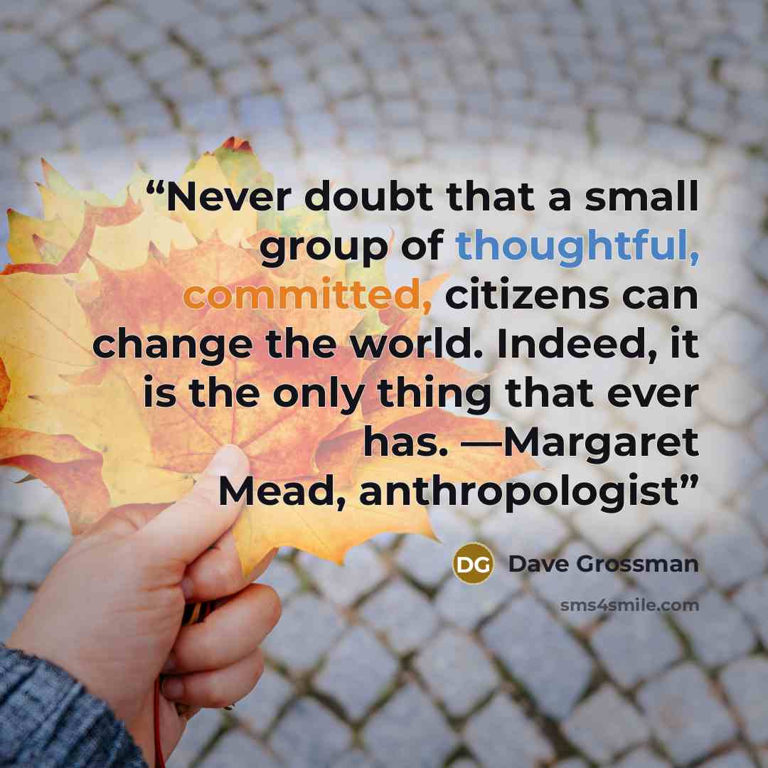 “Never doubt that a small group of thoughtful, committed, citizens can change the world. Indeed, it is the only thing that ever has. —Margaret Mead, anthropologist” quote by Dave Grossman