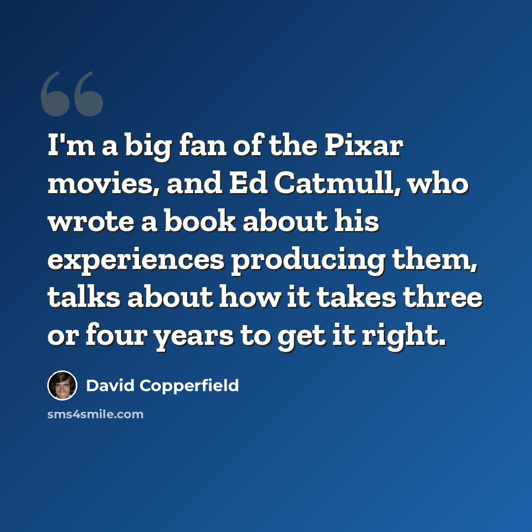 “I'm a big fan of the Pixar movies, and Ed Catmull, who wrote a book about his experiences producing them, talks about how it takes three or four years to get it right.” quote by David Copperfield