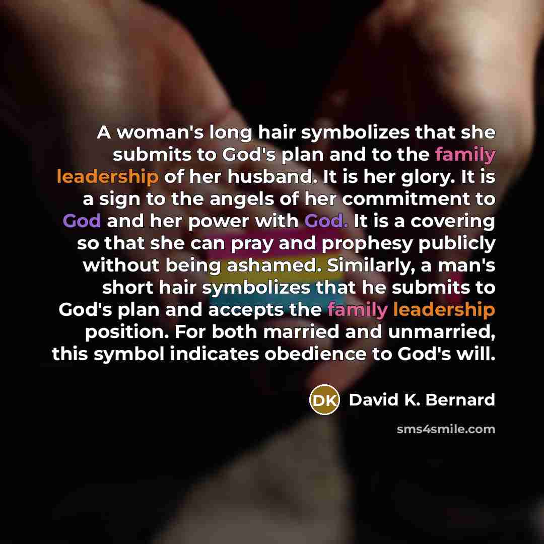“A woman's long hair symbolizes that she submits to God's plan and to the family leadership of her husband. It is her glory. It is a sign to the angels of her commitment to God and her power with God. It is a covering so that she can pray and prophesy publicly without being ashamed. Similarly, a…” quote by David K. Bernard