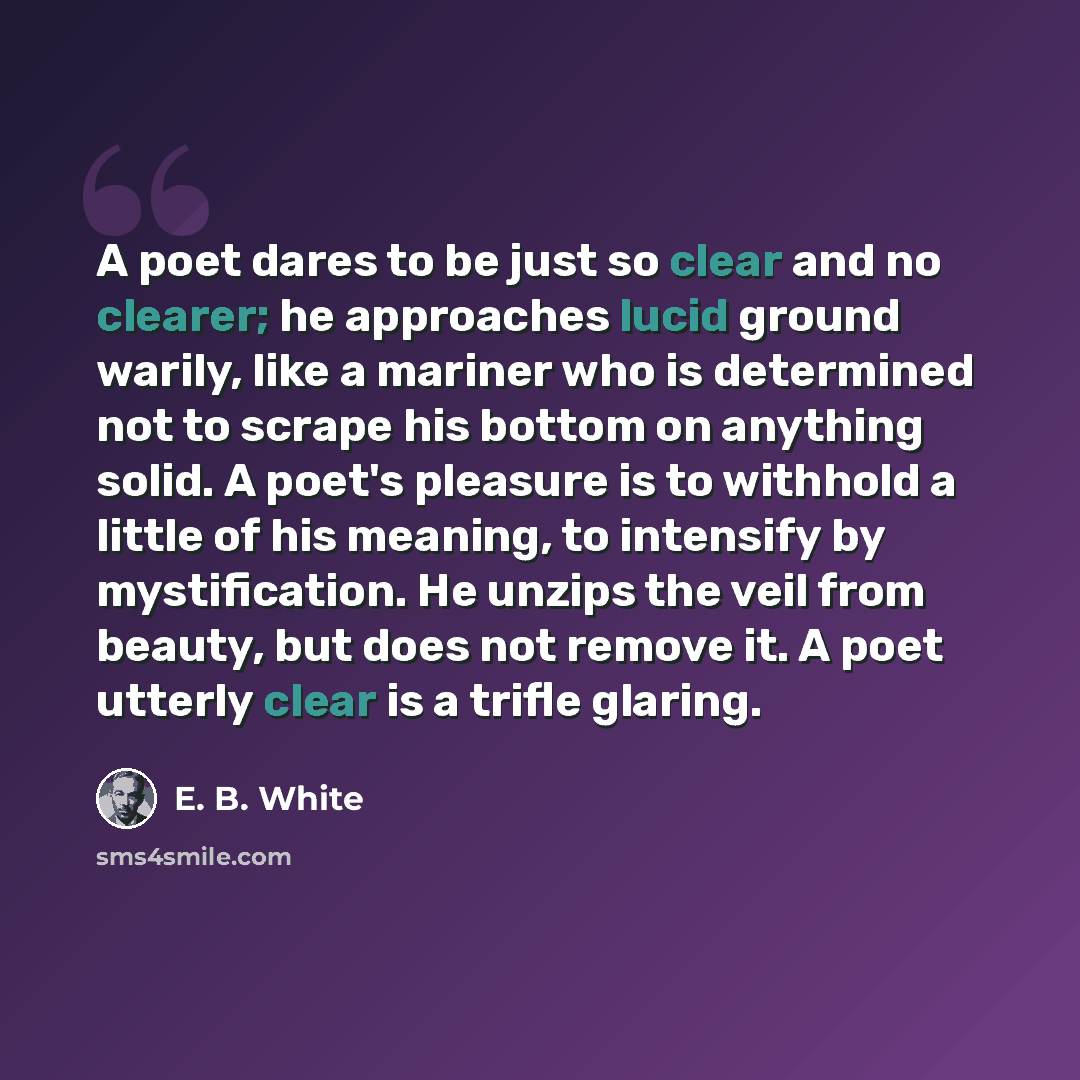 “A poet dares to be just so clear and no clearer; he approaches lucid ground warily, like a mariner who is determined not to scrape his bottom on anything solid. A poet's pleasure is to withhold a little of his meaning, to intensify by mystification. He unzips the veil from beauty, but does not…” quote by E. B. White