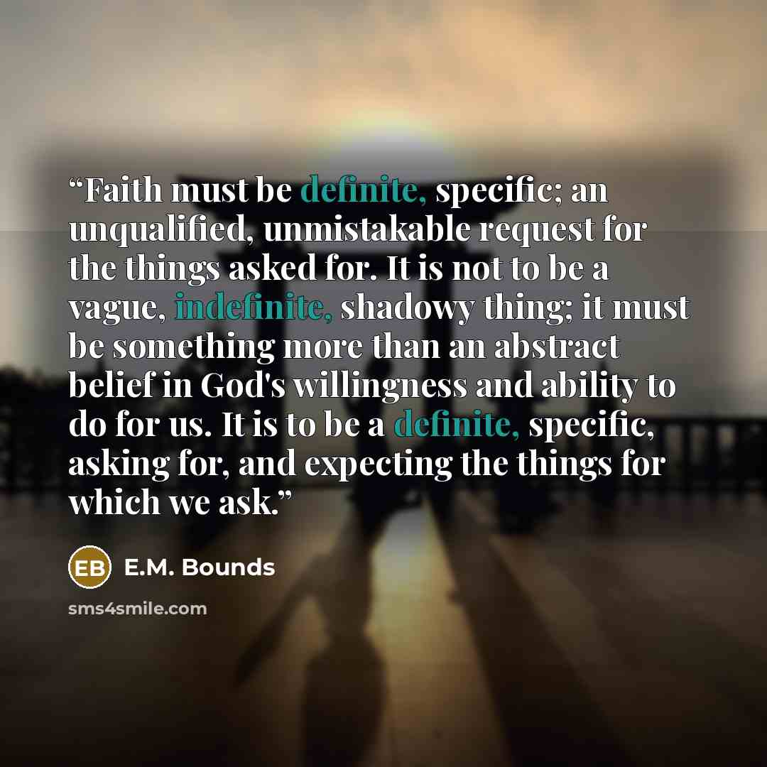 “Faith must be definite, specific; an unqualified, unmistakable request for the things asked for. It is not to be a vague, indefinite, shadowy thing; it must be something more than an abstract belief in God's willingness and ability to do for us. It is to be a definite, specific, asking for, and…” quote by E.M. Bounds